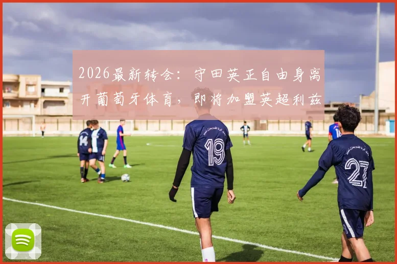 2026最新转会:守田英正自由身离开葡萄牙体育,即将加盟英超利兹联,亚洲球员再闯英伦