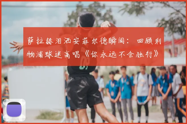 萨拉赫泪洒安菲尔德瞬间：回顾利物浦球迷高唱《你永远不会独行》2026动情时刻