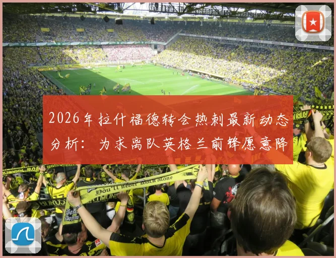 2026年拉什福德转会热刺最新动态分析：为求离队英格兰前锋愿意降薪，热刺内部评估潜在签约利弊详解