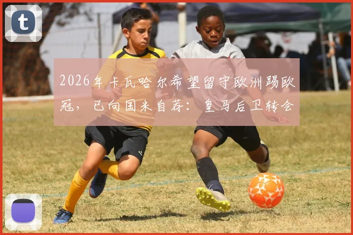 2026年卡瓦哈尔希望留守欧洲踢欧冠,已向国米自荐:皇马后卫转会意向及未来计划分析