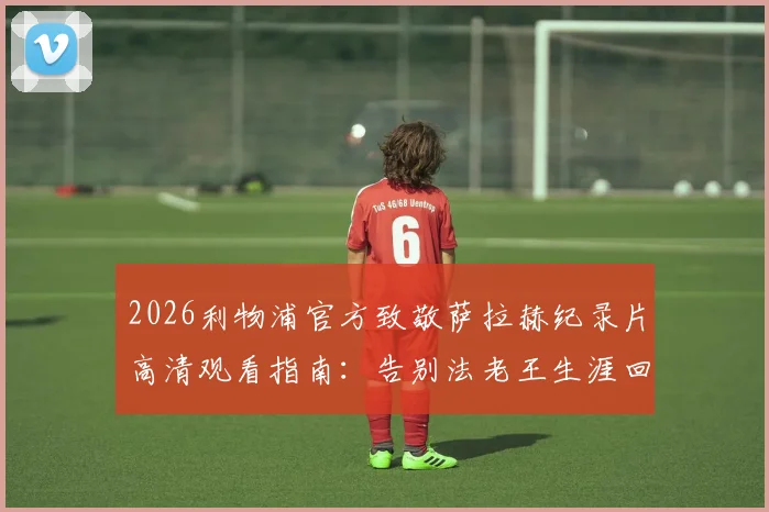 2026利物浦官方致敬萨拉赫纪录片高清观看指南：告别法老王生涯回顾，附完整版视频链接
