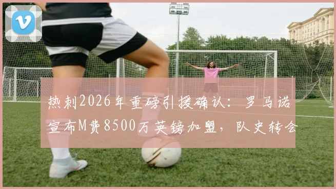 热刺2026年重磅引援确认:罗马诺宣布M费8500万英镑加盟,队史转会纪录被刷新