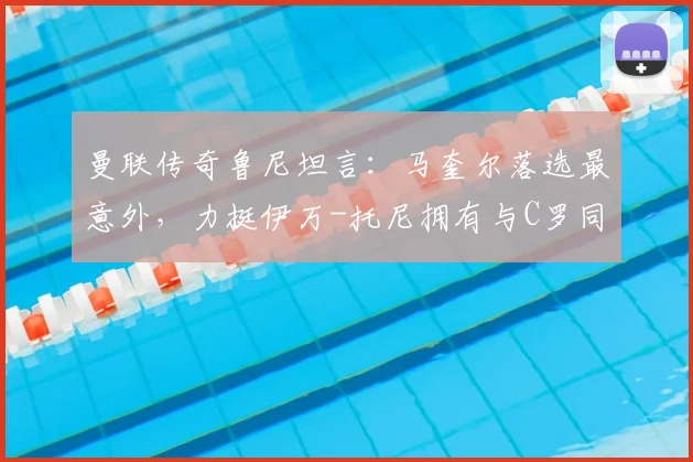 曼联传奇鲁尼坦言：马奎尔落选最意外，力挺伊万-托尼拥有与C罗同等的世界杯资格，解析索斯盖特选人争议