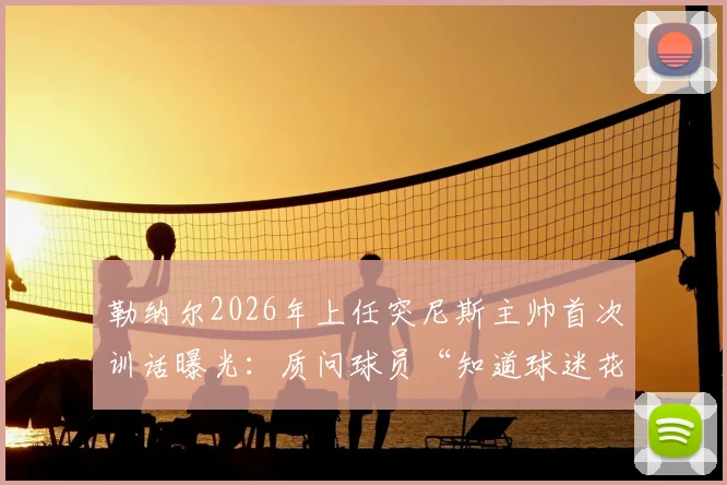 勒纳尔2026年上任突尼斯主帅首次训话曝光:质问球员“知道球迷花了多少钱吗?”引热议