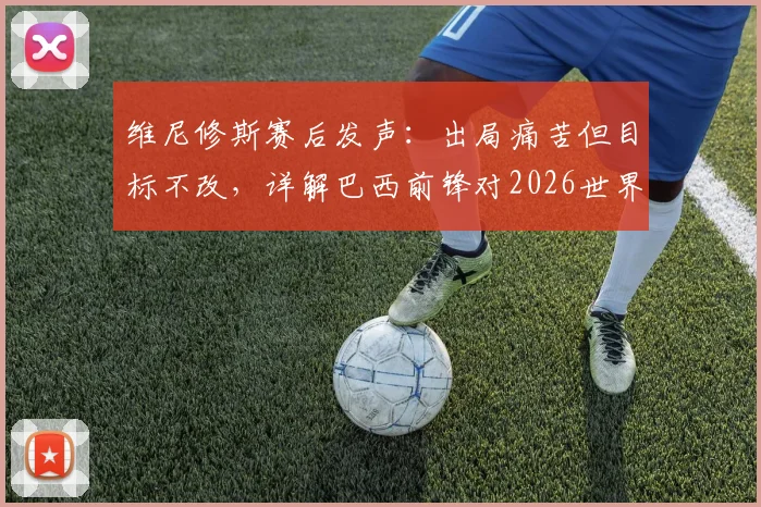 维尼修斯赛后发声：出局痛苦但目标不改，详解巴西前锋对2026世界杯的展望与国家队职责