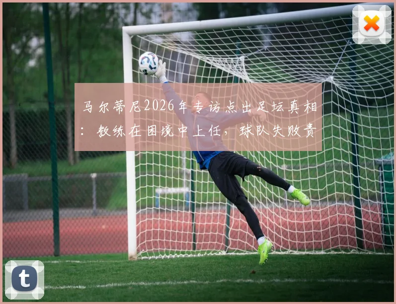 马尔蒂尼2026年专访点出足坛真相：教练在困境中上任，球队失败责任真的该由他一人承担吗？
