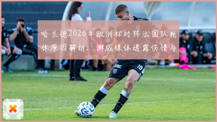 哈兰德2026年欧洲杯对阵法国队轮休原因解析:挪威媒体透露伤情与战术考量,附最新出战情况
